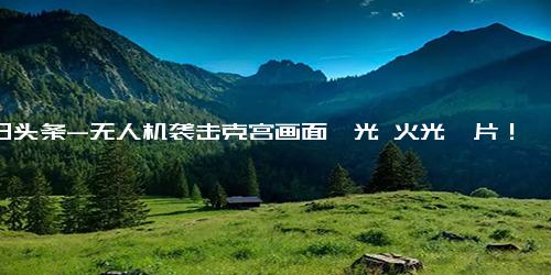 今日头条-无人机袭击克宫画面曝光 火光一片！普京未在事件中受伤